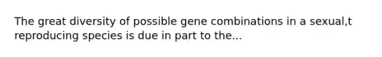 The great diversity of possible gene combinations in a sexual,t reproducing species is due in part to the...