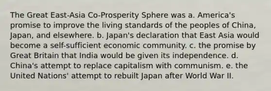 The Great East-Asia Co-Prosperity Sphere was a. America's promise to improve the living standards of the peoples of China, Japan, and elsewhere. b. Japan's declaration that East Asia would become a self-sufficient economic community. c. the promise by Great Britain that India would be given its independence. d. China's attempt to replace capitalism with communism. e. the United Nations' attempt to rebuilt Japan after World War II.