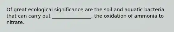 Of great ecological significance are the soil and aquatic bacteria that can carry out ________________, the oxidation of ammonia to nitrate.