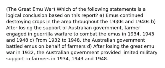 (The Great Emu War) Which of the following statements is a logical conclusion based on this report? a) Emus continued destroying crops in the area throughout the 1930s and 1940s b) After losing the support of Australian government, farmer engaged in guerrilla warfare to combat the emus in 1934, 1943 and 1948 c) From 1932 to 1948, the Australian government battled emus on behalf of farmers d) After losing the great emu war in 1932, the Australian government provided limited military support to farmers in 1934, 1943 and 1948.