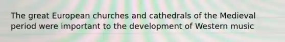 The great European churches and cathedrals of the Medieval period were important to the development of Western music