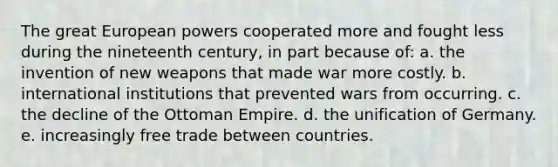 The great European powers cooperated more and fought less during the nineteenth century, in part because of: a. the invention of new weapons that made war more costly. b. international institutions that prevented wars from occurring. c. the decline of the Ottoman Empire. d. the unification of Germany. e. increasingly free trade between countries.