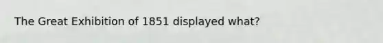 The Great Exhibition of 1851 displayed what?