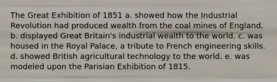 The Great Exhibition of 1851 a. showed how the Industrial Revolution had produced wealth from the coal mines of England. b. displayed Great Britain's industrial wealth to the world. c. was housed in the Royal Palace, a tribute to French <a href='https://www.questionai.com/knowledge/kRsnqBsHLj-engineering-skills' class='anchor-knowledge'>engineering skills</a>. d. showed British agricultural technology to the world. e. was modeled upon the Parisian Exhibition of 1815.