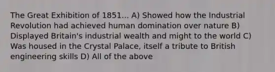 The Great Exhibition of 1851... A) Showed how the Industrial Revolution had achieved human domination over nature B) Displayed Britain's industrial wealth and might to the world C) Was housed in the Crystal Palace, itself a tribute to British engineering skills D) All of the above