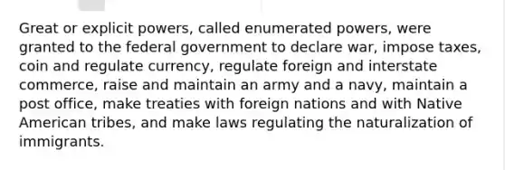 Great or explicit powers, called enumerated powers, were granted to the federal government to declare war, impose taxes, coin and regulate currency, regulate foreign and interstate commerce, raise and maintain an army and a navy, maintain a post office, make treaties with foreign nations and with Native American tribes, and make laws regulating the naturalization of immigrants.