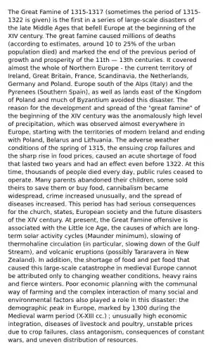 The Great Famine of 1315-1317 (sometimes the period of 1315-1322 is given) is the first in a series of large-scale disasters of the late Middle Ages that befell Europe at the beginning of the XIV century. The great famine caused millions of deaths (according to estimates, around 10 to 25% of the urban population died) and marked the end of the previous period of growth and prosperity of the 11th — 13th centuries. It covered almost the whole of Northern Europe - the current territory of Ireland, Great Britain, France, Scandinavia, the Netherlands, Germany and Poland. Europe south of the Alps (Italy) and the Pyrenees (Southern Spain), as well as lands east of the Kingdom of Poland and much of Byzantium avoided this disaster. The reason for the development and spread of the "great famine" of the beginning of the XIV century was the anomalously high level of precipitation, which was observed almost everywhere in Europe, starting with the territories of modern Ireland and ending with Poland, Belarus and Lithuania. The adverse weather conditions of the spring of 1315, the ensuing crop failures and the sharp rise in food prices, caused an acute shortage of food that lasted two years and had an effect even before 1322. At this time, thousands of people died every day, public rules ceased to operate. Many parents abandoned their children, some sold theirs to save them or buy food, cannibalism became widespread, crime increased unusually, and the spread of diseases increased. This period has had serious consequences for the church, states, European society and the future disasters of the XIV century. At present, the Great Famine offensive is associated with the Little Ice Age, the causes of which are long-term solar activity cycles (Maunder minimum), slowing of thermohaline circulation (in particular, slowing down of the <a href='https://www.questionai.com/knowledge/kGMmjUTJFO-gulf-stream' class='anchor-knowledge'>gulf stream</a>), and volcanic eruptions (possibly Tararavera in New Zealand). In addition, the shortage of food and pet food that caused this large-scale catastrophe in medieval Europe cannot be attributed only to changing weather conditions, heavy rains and fierce winters. Poor economic planning with the communal way of farming and the complex interaction of many social and environmental factors also played a role in this disaster: the demographic peak in Europe, marked by 1300 during the <a href='https://www.questionai.com/knowledge/k6XfUrOi4l-medieval-warm-period' class='anchor-knowledge'>medieval warm period</a> (X-XIII cc.) ; unusually high economic integration, diseases of livestock and poultry, unstable prices due to crop failures, class antagonism, consequences of constant wars, and uneven distribution of resources.