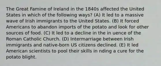 The Great Famine of Ireland in the 1840s affected the United States in which of the following ways? (A) It led to a massive wave of Irish immigrants to the United States. (B) It forced Americans to abandon imports of the potato and look for other sources of food. (C) It led to a decline in the in uence of the Roman Catholic Church. (D) Intermarriage between Irish immigrants and native-born US citizens declined. (E) It led American scientists to pool their skills in nding a cure for the potato blight.