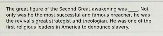 The great figure of the Second Great awakening was ____. Not only was he the most successful and famous preacher, he was the revival's great strategist and theologian. He was one of the first religious leaders in America to denounce slavery.