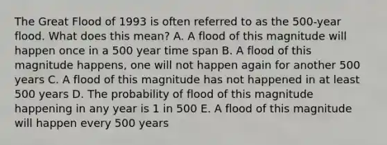 The Great Flood of 1993 is often referred to as the 500-year flood. What does this mean? A. A flood of this magnitude will happen once in a 500 year time span B. A flood of this magnitude happens, one will not happen again for another 500 years C. A flood of this magnitude has not happened in at least 500 years D. The probability of flood of this magnitude happening in any year is 1 in 500 E. A flood of this magnitude will happen every 500 years