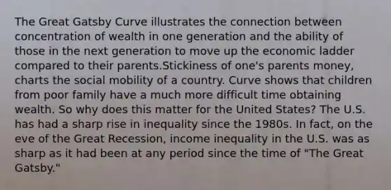 The Great Gatsby Curve illustrates the connection between concentration of wealth in one generation and the ability of those in the next generation to move up the economic ladder compared to their parents.Stickiness of one's parents money, charts the social mobility of a country. Curve shows that children from poor family have a much more difficult time obtaining wealth. So why does this matter for the United States? The U.S. has had a sharp rise in inequality since the 1980s. In fact, on the eve of the Great Recession, income inequality in the U.S. was as sharp as it had been at any period since the time of "The Great Gatsby."