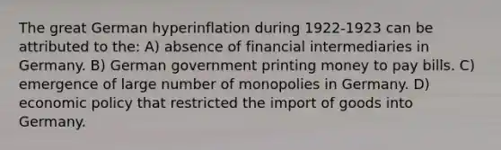 The great German hyperinflation during 1922-1923 can be attributed to the: A) absence of financial intermediaries in Germany. B) German government printing money to pay bills. C) emergence of large number of monopolies in Germany. D) economic policy that restricted the import of goods into Germany.