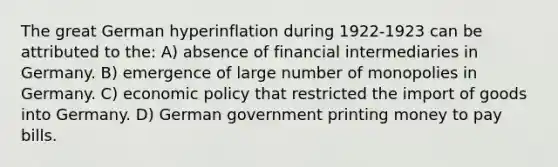 The great German hyperinflation during 1922-1923 can be attributed to the: A) absence of financial intermediaries in Germany. B) emergence of large number of monopolies in Germany. C) economic policy that restricted the import of goods into Germany. D) German government printing money to pay bills.