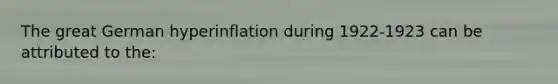 The great German hyperinflation during 1922-1923 can be attributed to the: