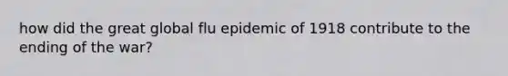 how did the great global flu epidemic of 1918 contribute to the ending of the war?