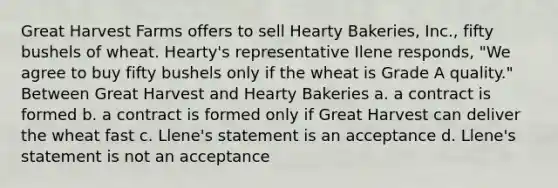 Great Harvest Farms offers to sell Hearty Bakeries, Inc., fifty bushels of wheat. Hearty's representative Ilene responds, "We agree to buy fifty bushels only if the wheat is Grade A quality." Between Great Harvest and Hearty Bakeries a. a contract is formed b. a contract is formed only if Great Harvest can deliver the wheat fast c. Llene's statement is an acceptance d. Llene's statement is not an acceptance