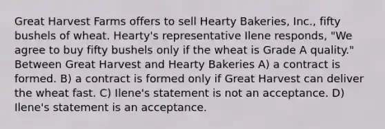 Great Harvest Farms offers to sell Hearty Bakeries, Inc., fifty bushels of wheat. Hearty's representative Ilene responds, "We agree to buy fifty bushels only if the wheat is Grade A quality." Between Great Harvest and Hearty Bakeries​ A) ​a contract is formed. B) ​a contract is formed only if Great Harvest can deliver the wheat fast. C) ​Ilene's statement is not an acceptance. D) ​Ilene's statement is an acceptance.