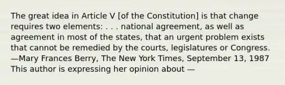 The great idea in Article V [of the Constitution] is that change requires two elements: . . . national agreement, as well as agreement in most of the states, that an urgent problem exists that cannot be remedied by the courts, legislatures or Congress. —Mary Frances Berry, The New York Times, September 13, 1987 This author is expressing her opinion about —