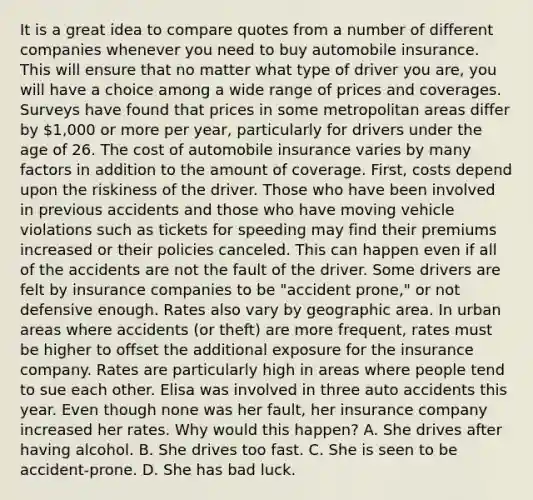 It is a great idea to compare quotes from a number of different companies whenever you need to buy automobile insurance. This will ensure that no matter what type of driver you are, you will have a choice among a wide range of prices and coverages. Surveys have found that prices in some metropolitan areas differ by 1,000 or more per year, particularly for drivers under the age of 26. The cost of automobile insurance varies by many factors in addition to the amount of coverage. First, costs depend upon the riskiness of the driver. Those who have been involved in previous accidents and those who have moving vehicle violations such as tickets for speeding may find their premiums increased or their policies canceled. This can happen even if all of the accidents are not the fault of the driver. Some drivers are felt by insurance companies to be "accident prone," or not defensive enough. Rates also vary by geographic area. In urban areas where accidents (or theft) are more frequent, rates must be higher to offset the additional exposure for the insurance company. Rates are particularly high in areas where people tend to sue each other. Elisa was involved in three auto accidents this year. Even though none was her fault, her insurance company increased her rates. Why would this happen? A. She drives after having alcohol. B. She drives too fast. C. She is seen to be accident-prone. D. She has bad luck.