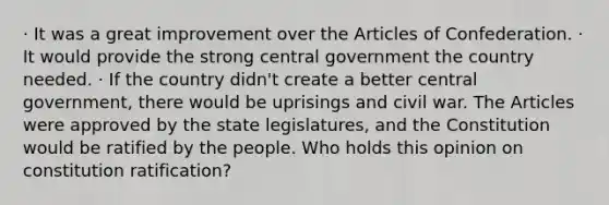 · It was a great improvement over the Articles of Confederation. · It would provide the strong central government the country needed. · If the country didn't create a better central government, there would be uprisings and civil war. The Articles were approved by the state legislatures, and the Constitution would be ratified by the people. Who holds this opinion on constitution ratification?