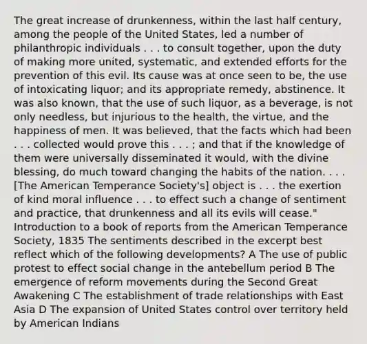 The great increase of drunkenness, within the last half century, among the people of the United States, led a number of philanthropic individuals . . . to consult together, upon the duty of making more united, systematic, and extended efforts for the prevention of this evil. Its cause was at once seen to be, the use of intoxicating liquor; and its appropriate remedy, abstinence. It was also known, that the use of such liquor, as a beverage, is not only needless, but injurious to the health, the virtue, and the happiness of men. It was believed, that the facts which had been . . . collected would prove this . . . ; and that if the knowledge of them were universally disseminated it would, with the divine blessing, do much toward changing the habits of the nation. . . . [The American Temperance Society's] object is . . . the exertion of kind moral influence . . . to effect such a change of sentiment and practice, that drunkenness and all its evils will cease." Introduction to a book of reports from the American Temperance Society, 1835 The sentiments described in the excerpt best reflect which of the following developments? A The use of public protest to effect social change in the antebellum period B The emergence of reform movements during the Second Great Awakening C The establishment of trade relationships with East Asia D The expansion of United States control over territory held by American Indians