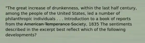 "The great increase of drunkenness, within the last half century, among the people of the United States, led a number of philanthropic individuals . . . Introduction to a book of reports from the American Temperance Society, 1835 The sentiments described in the excerpt best reflect which of the following developments?