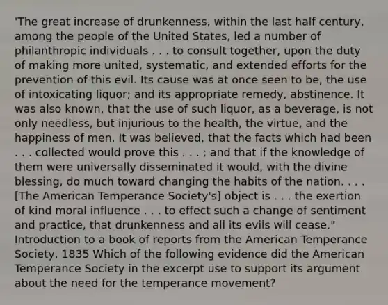 'The great increase of drunkenness, within the last half century, among the people of the United States, led a number of philanthropic individuals . . . to consult together, upon the duty of making more united, systematic, and extended efforts for the prevention of this evil. Its cause was at once seen to be, the use of intoxicating liquor; and its appropriate remedy, abstinence. It was also known, that the use of such liquor, as a beverage, is not only needless, but injurious to the health, the virtue, and the happiness of men. It was believed, that the facts which had been . . . collected would prove this . . . ; and that if the knowledge of them were universally disseminated it would, with the divine blessing, do much toward changing the habits of the nation. . . . [The American Temperance Society's] object is . . . the exertion of kind moral influence . . . to effect such a change of sentiment and practice, that drunkenness and all its evils will cease." Introduction to a book of reports from the American Temperance Society, 1835 Which of the following evidence did the American Temperance Society in the excerpt use to support its argument about the need for the temperance movement?