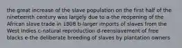 the great increase of the slave population on the first half of the nineteenth century was largely due to a-the reopening of the African slave trade in 1808 b-larger imports of slaves from the West Indies c-natural reproduction d-reenslavement of free blacks e-the deliberate breeding of slaves by plantation owners