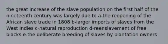 the great increase of the slave population on the first half of the nineteenth century was largely due to a-the reopening of the African slave trade in 1808 b-larger imports of slaves from the West Indies c-natural reproduction d-reenslavement of free blacks e-the deliberate breeding of slaves by plantation owners