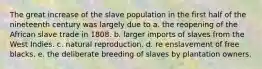 The great increase of the slave population in the first half of the nineteenth century was largely due to a. the reopening of the African slave trade in 1808. b. larger imports of slaves from the West Indies. c. natural reproduction. d. re enslavement of free blacks. e. the deliberate breeding of slaves by plantation owners.