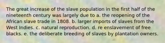 The great increase of the slave population in the first half of the nineteenth century was largely due to a. the reopening of the African slave trade in 1808. b. larger imports of slaves from the West Indies. c. natural reproduction. d. re enslavement of free blacks. e. the deliberate breeding of slaves by plantation owners.