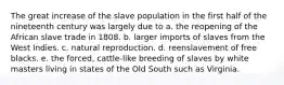 The great increase of the slave population in the first half of the nineteenth century was largely due to a. the reopening of the African slave trade in 1808. b. larger imports of slaves from the West Indies. c. natural reproduction. d. reenslavement of free blacks. e. the forced, cattle-like breeding of slaves by white masters living in states of the Old South such as Virginia.