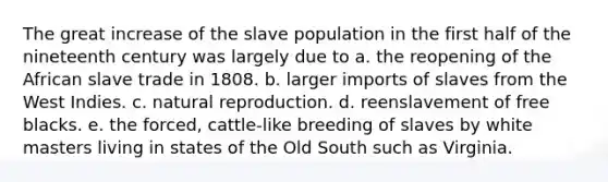 The great increase of the slave population in the first half of the nineteenth century was largely due to a. the reopening of the African slave trade in 1808. b. larger imports of slaves from the West Indies. c. natural reproduction. d. reenslavement of free blacks. e. the forced, cattle-like breeding of slaves by white masters living in states of the Old South such as Virginia.