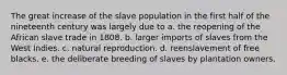 The great increase of the slave population in the first half of the nineteenth century was largely due to a. the reopening of the African slave trade in 1808. b. larger imports of slaves from the West Indies. c. natural reproduction. d. reenslavement of free blacks. e. the deliberate breeding of slaves by plantation owners.