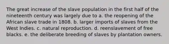 The great increase of the slave population in the first half of the nineteenth century was largely due to a. the reopening of the African slave trade in 1808. b. larger imports of slaves from the West Indies. c. natural reproduction. d. reenslavement of free blacks. e. the deliberate breeding of slaves by plantation owners.