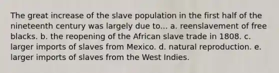 The great increase of the slave population in the first half of the nineteenth century was largely due to... a. reenslavement of free blacks. b. the reopening of the African slave trade in 1808. c. larger imports of slaves from Mexico. d. natural reproduction. e. larger imports of slaves from the West Indies.