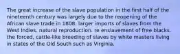 The great increase of the slave population in the first half of the nineteenth century was largely due to the reopening of the African slave trade in 1808. larger imports of slaves from the West Indies. natural reproduction. re enslavement of free blacks. the forced, cattle-like breeding of slaves by white masters living in states of the Old South such as Virginia.