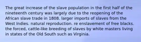 The great increase of the slave population in the first half of the nineteenth century was largely due to the reopening of the African slave trade in 1808. larger imports of slaves from the West Indies. natural reproduction. re enslavement of free blacks. the forced, cattle-like breeding of slaves by white masters living in states of the Old South such as Virginia.