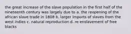 the great increase of the slave population in the first half of the nineteenth century was largely due to a. the reopening of the african slave trade in 1808 b. larger imports of slaves from the west indies c. natural reproduction d. re enslavement of free blacks