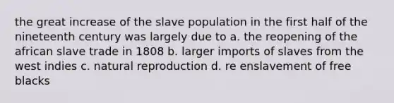 the great increase of the slave population in the first half of the nineteenth century was largely due to a. the reopening of the african slave trade in 1808 b. larger imports of slaves from the west indies c. natural reproduction d. re enslavement of free blacks