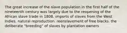 The great increase of the slave population in the first half of the nineteenth century was largely due to the reopening of the African slave trade in 1808. imports of slaves from the West Indies. natural reproduction. reenslavement of free blacks. the deliberate "breeding" of slaves by plantation owners