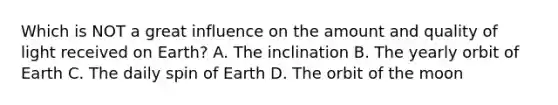 Which is NOT a great influence on the amount and quality of light received on Earth? A. The inclination B. The yearly orbit of Earth C. The daily spin of Earth D. The orbit of the moon