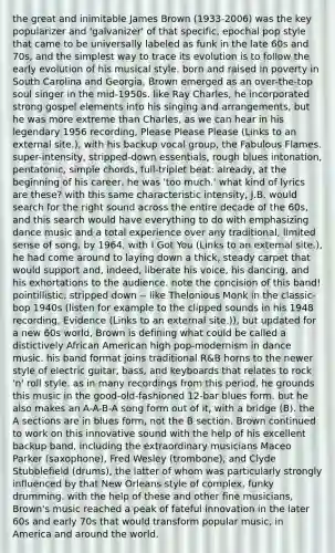 the great and inimitable James Brown (1933-2006) was the key popularizer and 'galvanizer' of that specific, epochal pop style that came to be universally labeled as funk in the late 60s and 70s, and the simplest way to trace its evolution is to follow the early evolution of his musical style. born and raised in poverty in South Carolina and Georgia, Brown emerged as an over-the-top soul singer in the mid-1950s. like Ray Charles, he incorporated strong gospel elements into his singing and arrangements, but he was more extreme than Charles, as we can hear in his legendary 1956 recording, Please Please Please (Links to an external site.), with his backup vocal group, the Fabulous Flames. super-intensity, stripped-down essentials, rough blues intonation, pentatonic, simple chords, full-triplet beat: already, at the beginning of his career, he was 'too much.' what kind of lyrics are these? with this same characteristic intensity, J.B. would search for the right sound across the entire decade of the 60s, and this search would have everything to do with emphasizing dance music and a total experience over any traditional, limited sense of song. by 1964, with I Got You (Links to an external site.), he had come around to laying down a thick, steady carpet that would support and, indeed, liberate his voice, his dancing, and his exhortations to the audience. note the concision of this band! pointillistic, stripped down -- like Thelonious Monk in the classic-bop 1940s (listen for example to the clipped sounds in his 1948 recording, Evidence (Links to an external site.)), but updated for a new 60s world, Brown is defining what could be called a distictively African American high pop-modernism in dance music. his band format joins traditional R&B horns to the newer style of electric guitar, bass, and keyboards that relates to rock 'n' roll style. as in many recordings from this period, he grounds this music in the good-old-fashioned 12-bar blues form. but he also makes an A-A-B-A song form out of it, with a bridge (B). the A sections are in blues form, not the B section. Brown continued to work on this innovative sound with the help of his excellent backup band, including the extraordinary musicians Maceo Parker (saxophone), Fred Wesley (trombone), and Clyde Stubblefield (drums), the latter of whom was particularly strongly influenced by that New Orleans style of complex, funky drumming. with the help of these and other fine musicians, Brown's music reached a peak of fateful innovation in the later 60s and early 70s that would transform popular music, in America and around the world.