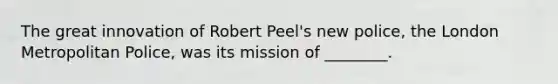 The great innovation of Robert Peel's new police, the London Metropolitan Police, was its mission of ________.