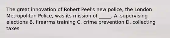 The great innovation of Robert Peel's new police, the London Metropolitan Police, was its mission of _____. A. supervising elections B. firearms training C. crime prevention D. collecting taxes