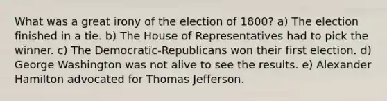 What was a great irony of the election of 1800? a) The election finished in a tie. b) The House of Representatives had to pick the winner. c) The Democratic-Republicans won their first election. d) George Washington was not alive to see the results. e) Alexander Hamilton advocated for Thomas Jefferson.