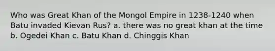 Who was Great Khan of the Mongol Empire in 1238-1240 when Batu invaded Kievan Rus? a. there was no great khan at the time b. Ogedei Khan c. Batu Khan d. Chinggis Khan