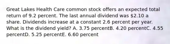 Great Lakes Health Care common stock offers an expected total return of 9.2 percent. The last annual dividend was 2.10 a share. Dividends increase at a constant 2.6 percent per year. What is the dividend yield? A. 3.75 percentB. 4.20 percentC. 4.55 percentD. 5.25 percentE. 6.60 percent