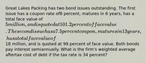 Great Lakes Packing has two bond issues outstanding. The first issue has a coupon rate of8 percent, matures in 6 years, has a total face value of 5 million, and is quoted at 101.2 percent of face value. The second issue has a 7.5 percent coupon, matures in 13 years, has a total face value of18 million, and is quoted at 99 percent of face value. Both bonds pay interest semiannually. What is the firm's weighted average aftertax cost of debt if the tax rate is 34 percent?