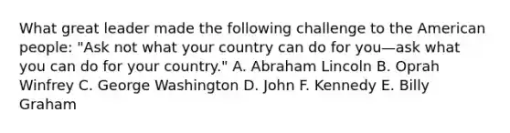 What great leader made the following challenge to the American people: "Ask not what your country can do for you—ask what you can do for your country." A. Abraham Lincoln B. Oprah Winfrey C. George Washington D. John F. Kennedy E. Billy Graham